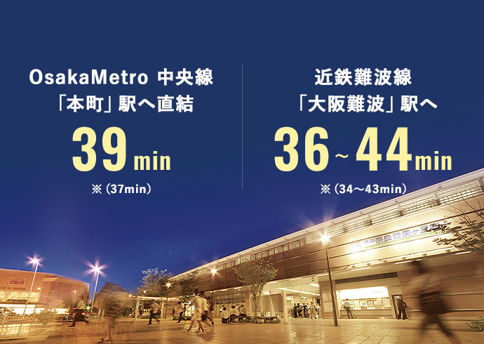 OsakaMetro 中央線「本町」駅へ直結　39min※(37min) 近鉄難波線「大阪難波」駅へ36~44min(※34~43min)
